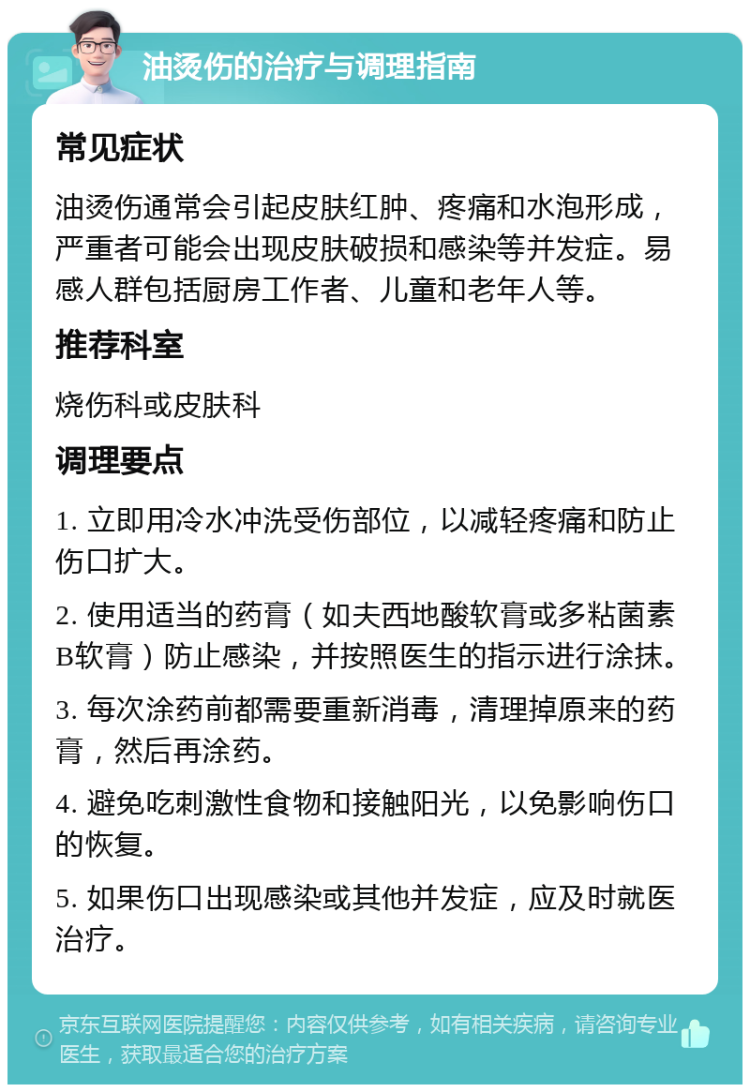 油烫伤的治疗与调理指南 常见症状 油烫伤通常会引起皮肤红肿、疼痛和水泡形成，严重者可能会出现皮肤破损和感染等并发症。易感人群包括厨房工作者、儿童和老年人等。 推荐科室 烧伤科或皮肤科 调理要点 1. 立即用冷水冲洗受伤部位，以减轻疼痛和防止伤口扩大。 2. 使用适当的药膏（如夫西地酸软膏或多粘菌素B软膏）防止感染，并按照医生的指示进行涂抹。 3. 每次涂药前都需要重新消毒，清理掉原来的药膏，然后再涂药。 4. 避免吃刺激性食物和接触阳光，以免影响伤口的恢复。 5. 如果伤口出现感染或其他并发症，应及时就医治疗。