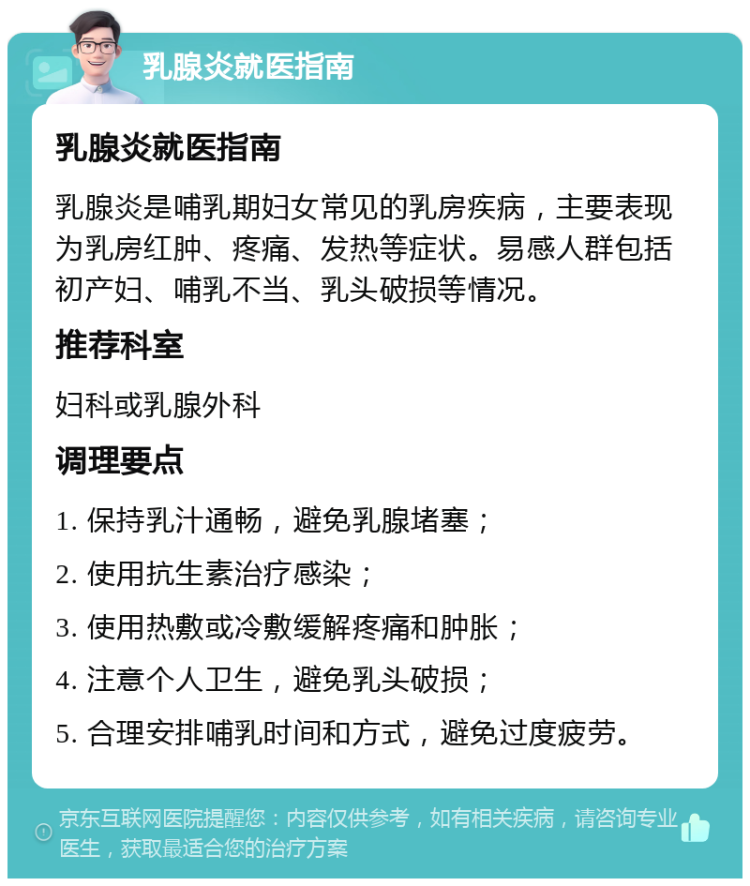 乳腺炎就医指南 乳腺炎就医指南 乳腺炎是哺乳期妇女常见的乳房疾病，主要表现为乳房红肿、疼痛、发热等症状。易感人群包括初产妇、哺乳不当、乳头破损等情况。 推荐科室 妇科或乳腺外科 调理要点 1. 保持乳汁通畅，避免乳腺堵塞； 2. 使用抗生素治疗感染； 3. 使用热敷或冷敷缓解疼痛和肿胀； 4. 注意个人卫生，避免乳头破损； 5. 合理安排哺乳时间和方式，避免过度疲劳。