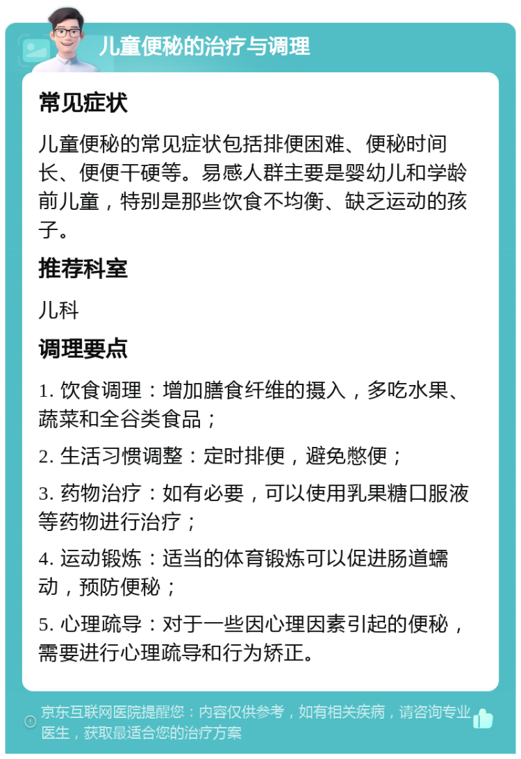 儿童便秘的治疗与调理 常见症状 儿童便秘的常见症状包括排便困难、便秘时间长、便便干硬等。易感人群主要是婴幼儿和学龄前儿童，特别是那些饮食不均衡、缺乏运动的孩子。 推荐科室 儿科 调理要点 1. 饮食调理：增加膳食纤维的摄入，多吃水果、蔬菜和全谷类食品； 2. 生活习惯调整：定时排便，避免憋便； 3. 药物治疗：如有必要，可以使用乳果糖口服液等药物进行治疗； 4. 运动锻炼：适当的体育锻炼可以促进肠道蠕动，预防便秘； 5. 心理疏导：对于一些因心理因素引起的便秘，需要进行心理疏导和行为矫正。