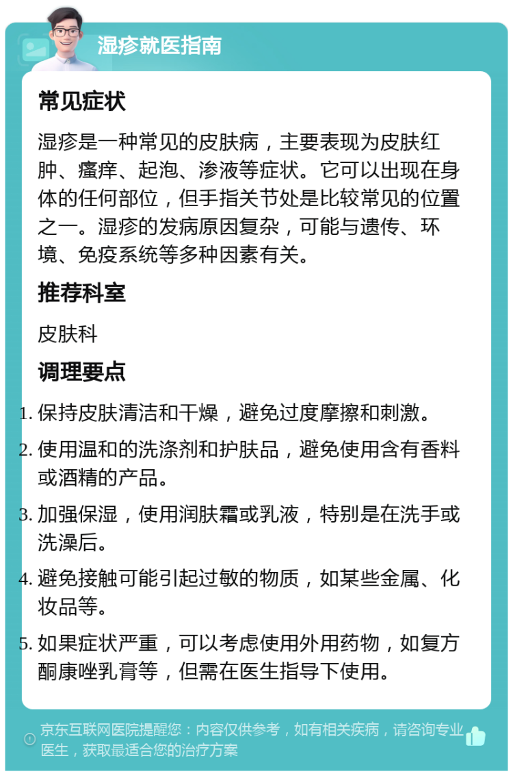 湿疹就医指南 常见症状 湿疹是一种常见的皮肤病，主要表现为皮肤红肿、瘙痒、起泡、渗液等症状。它可以出现在身体的任何部位，但手指关节处是比较常见的位置之一。湿疹的发病原因复杂，可能与遗传、环境、免疫系统等多种因素有关。 推荐科室 皮肤科 调理要点 保持皮肤清洁和干燥，避免过度摩擦和刺激。 使用温和的洗涤剂和护肤品，避免使用含有香料或酒精的产品。 加强保湿，使用润肤霜或乳液，特别是在洗手或洗澡后。 避免接触可能引起过敏的物质，如某些金属、化妆品等。 如果症状严重，可以考虑使用外用药物，如复方酮康唑乳膏等，但需在医生指导下使用。