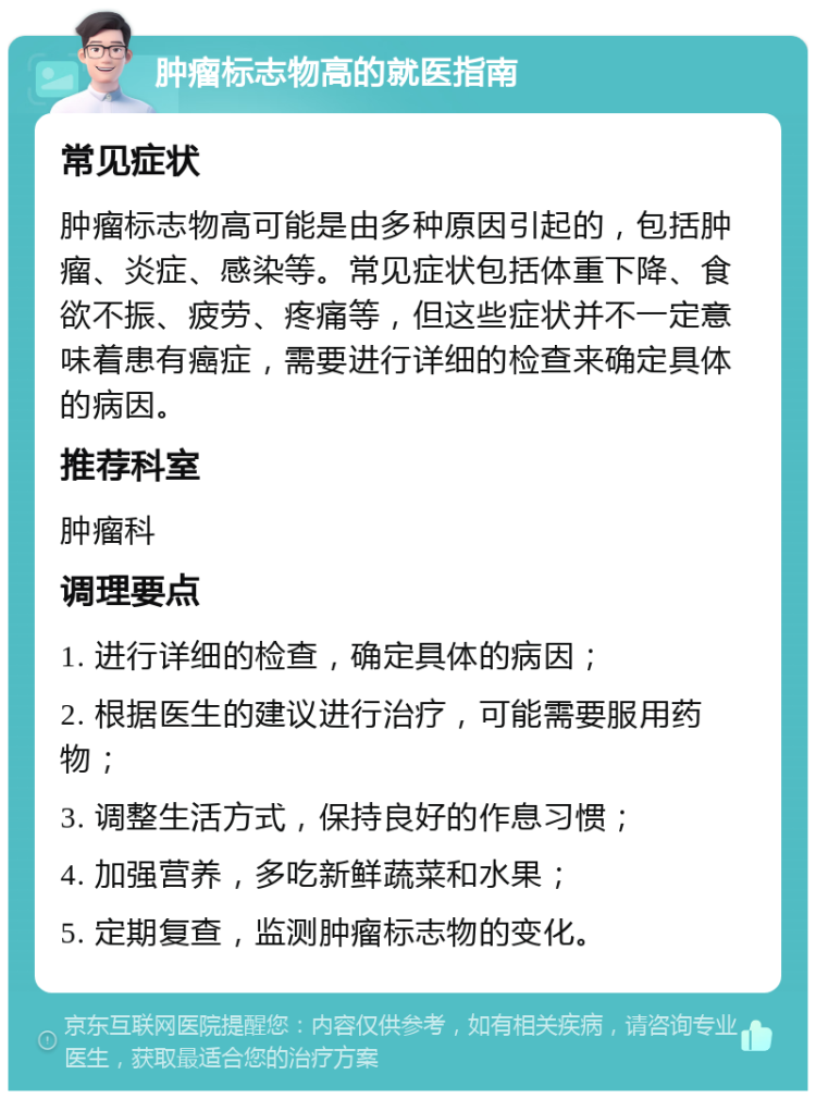 肿瘤标志物高的就医指南 常见症状 肿瘤标志物高可能是由多种原因引起的，包括肿瘤、炎症、感染等。常见症状包括体重下降、食欲不振、疲劳、疼痛等，但这些症状并不一定意味着患有癌症，需要进行详细的检查来确定具体的病因。 推荐科室 肿瘤科 调理要点 1. 进行详细的检查，确定具体的病因； 2. 根据医生的建议进行治疗，可能需要服用药物； 3. 调整生活方式，保持良好的作息习惯； 4. 加强营养，多吃新鲜蔬菜和水果； 5. 定期复查，监测肿瘤标志物的变化。