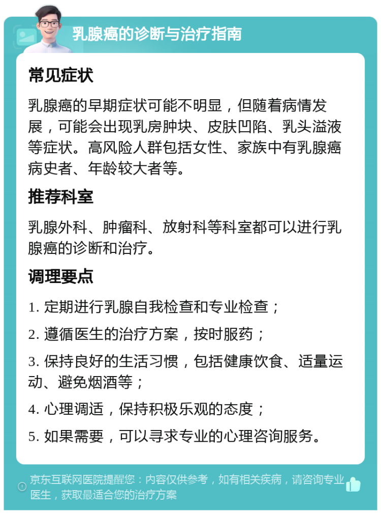 乳腺癌的诊断与治疗指南 常见症状 乳腺癌的早期症状可能不明显，但随着病情发展，可能会出现乳房肿块、皮肤凹陷、乳头溢液等症状。高风险人群包括女性、家族中有乳腺癌病史者、年龄较大者等。 推荐科室 乳腺外科、肿瘤科、放射科等科室都可以进行乳腺癌的诊断和治疗。 调理要点 1. 定期进行乳腺自我检查和专业检查； 2. 遵循医生的治疗方案，按时服药； 3. 保持良好的生活习惯，包括健康饮食、适量运动、避免烟酒等； 4. 心理调适，保持积极乐观的态度； 5. 如果需要，可以寻求专业的心理咨询服务。