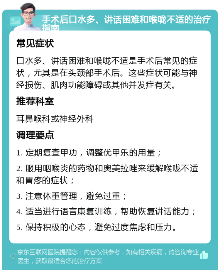 手术后口水多、讲话困难和喉咙不适的治疗指南 常见症状 口水多、讲话困难和喉咙不适是手术后常见的症状，尤其是在头颈部手术后。这些症状可能与神经损伤、肌肉功能障碍或其他并发症有关。 推荐科室 耳鼻喉科或神经外科 调理要点 1. 定期复查甲功，调整优甲乐的用量； 2. 服用咽喉炎的药物和奥美拉唑来缓解喉咙不适和胃疼的症状； 3. 注意体重管理，避免过重； 4. 适当进行语言康复训练，帮助恢复讲话能力； 5. 保持积极的心态，避免过度焦虑和压力。