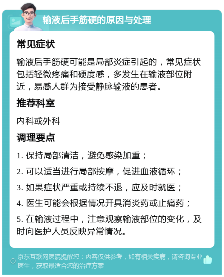 输液后手筋硬的原因与处理 常见症状 输液后手筋硬可能是局部炎症引起的，常见症状包括轻微疼痛和硬度感，多发生在输液部位附近，易感人群为接受静脉输液的患者。 推荐科室 内科或外科 调理要点 1. 保持局部清洁，避免感染加重； 2. 可以适当进行局部按摩，促进血液循环； 3. 如果症状严重或持续不退，应及时就医； 4. 医生可能会根据情况开具消炎药或止痛药； 5. 在输液过程中，注意观察输液部位的变化，及时向医护人员反映异常情况。