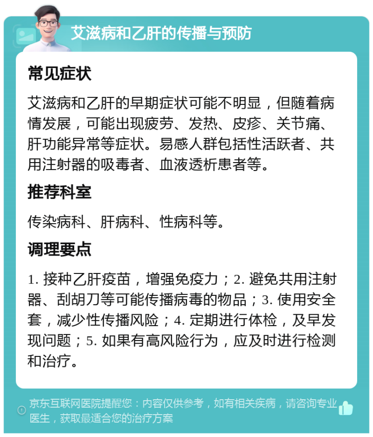 艾滋病和乙肝的传播与预防 常见症状 艾滋病和乙肝的早期症状可能不明显，但随着病情发展，可能出现疲劳、发热、皮疹、关节痛、肝功能异常等症状。易感人群包括性活跃者、共用注射器的吸毒者、血液透析患者等。 推荐科室 传染病科、肝病科、性病科等。 调理要点 1. 接种乙肝疫苗，增强免疫力；2. 避免共用注射器、刮胡刀等可能传播病毒的物品；3. 使用安全套，减少性传播风险；4. 定期进行体检，及早发现问题；5. 如果有高风险行为，应及时进行检测和治疗。