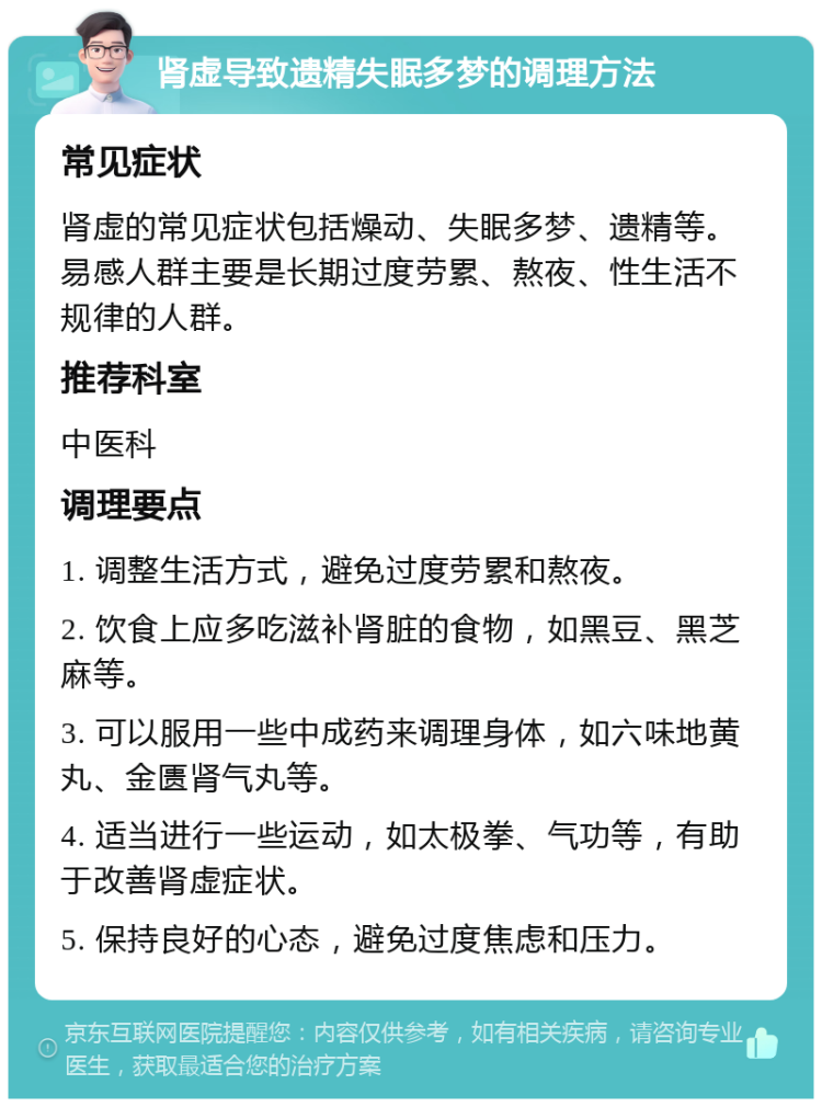 肾虚导致遗精失眠多梦的调理方法 常见症状 肾虚的常见症状包括燥动、失眠多梦、遗精等。易感人群主要是长期过度劳累、熬夜、性生活不规律的人群。 推荐科室 中医科 调理要点 1. 调整生活方式，避免过度劳累和熬夜。 2. 饮食上应多吃滋补肾脏的食物，如黑豆、黑芝麻等。 3. 可以服用一些中成药来调理身体，如六味地黄丸、金匮肾气丸等。 4. 适当进行一些运动，如太极拳、气功等，有助于改善肾虚症状。 5. 保持良好的心态，避免过度焦虑和压力。