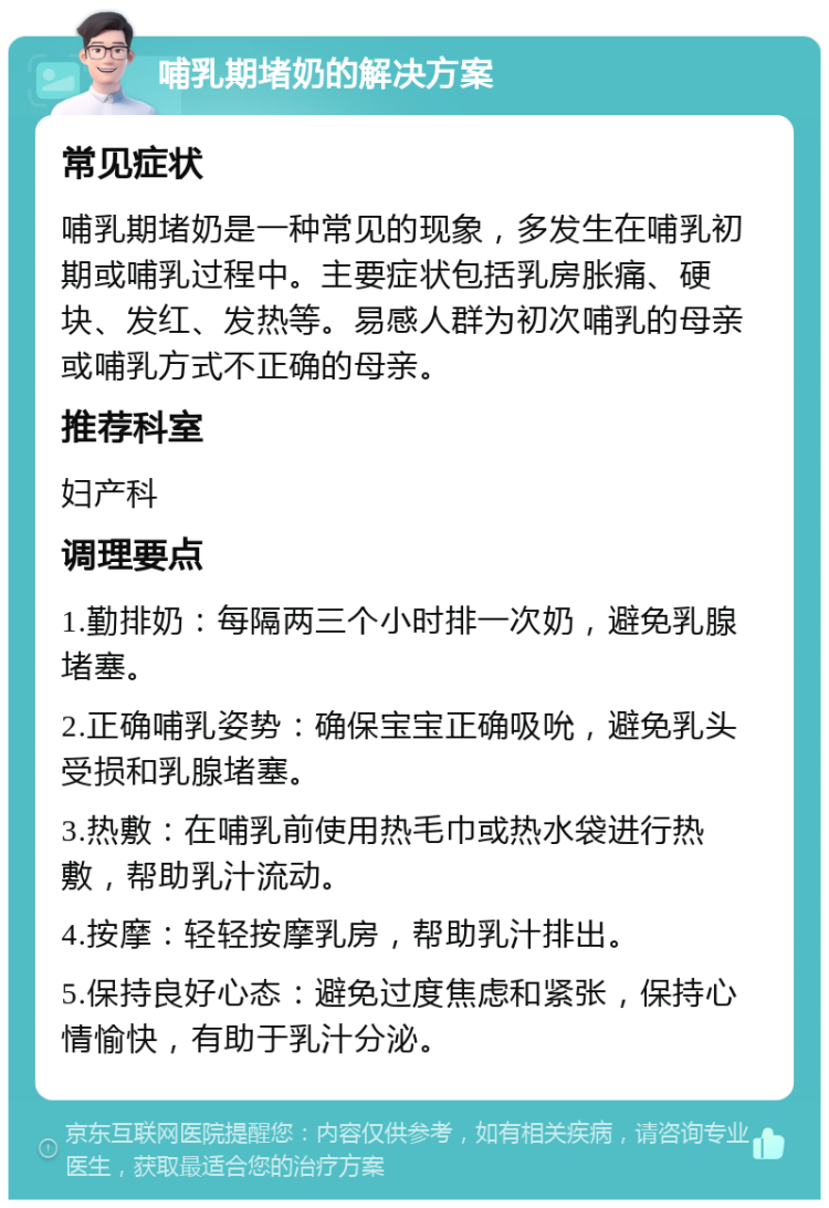 哺乳期堵奶的解决方案 常见症状 哺乳期堵奶是一种常见的现象，多发生在哺乳初期或哺乳过程中。主要症状包括乳房胀痛、硬块、发红、发热等。易感人群为初次哺乳的母亲或哺乳方式不正确的母亲。 推荐科室 妇产科 调理要点 1.勤排奶：每隔两三个小时排一次奶，避免乳腺堵塞。 2.正确哺乳姿势：确保宝宝正确吸吮，避免乳头受损和乳腺堵塞。 3.热敷：在哺乳前使用热毛巾或热水袋进行热敷，帮助乳汁流动。 4.按摩：轻轻按摩乳房，帮助乳汁排出。 5.保持良好心态：避免过度焦虑和紧张，保持心情愉快，有助于乳汁分泌。