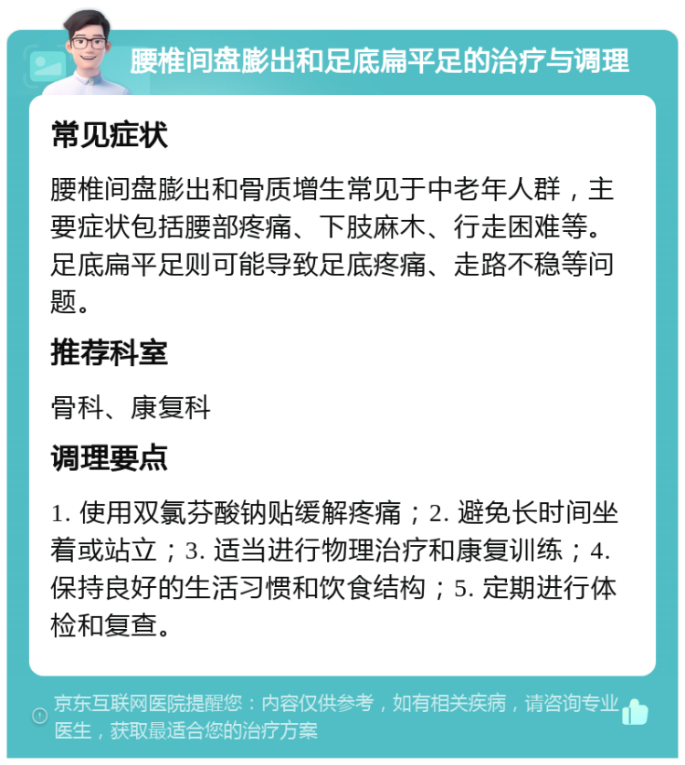 腰椎间盘膨出和足底扁平足的治疗与调理 常见症状 腰椎间盘膨出和骨质增生常见于中老年人群，主要症状包括腰部疼痛、下肢麻木、行走困难等。足底扁平足则可能导致足底疼痛、走路不稳等问题。 推荐科室 骨科、康复科 调理要点 1. 使用双氯芬酸钠贴缓解疼痛；2. 避免长时间坐着或站立；3. 适当进行物理治疗和康复训练；4. 保持良好的生活习惯和饮食结构；5. 定期进行体检和复查。