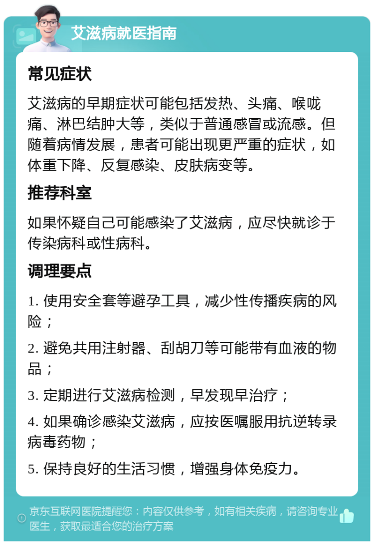 艾滋病就医指南 常见症状 艾滋病的早期症状可能包括发热、头痛、喉咙痛、淋巴结肿大等，类似于普通感冒或流感。但随着病情发展，患者可能出现更严重的症状，如体重下降、反复感染、皮肤病变等。 推荐科室 如果怀疑自己可能感染了艾滋病，应尽快就诊于传染病科或性病科。 调理要点 1. 使用安全套等避孕工具，减少性传播疾病的风险； 2. 避免共用注射器、刮胡刀等可能带有血液的物品； 3. 定期进行艾滋病检测，早发现早治疗； 4. 如果确诊感染艾滋病，应按医嘱服用抗逆转录病毒药物； 5. 保持良好的生活习惯，增强身体免疫力。