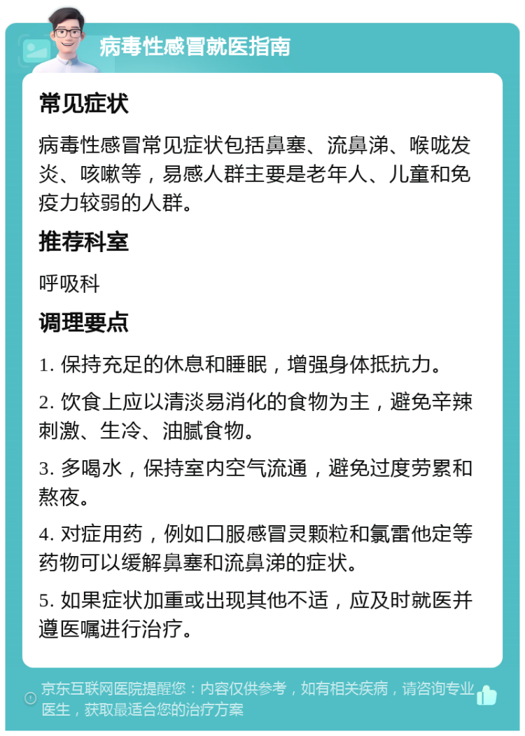 病毒性感冒就医指南 常见症状 病毒性感冒常见症状包括鼻塞、流鼻涕、喉咙发炎、咳嗽等，易感人群主要是老年人、儿童和免疫力较弱的人群。 推荐科室 呼吸科 调理要点 1. 保持充足的休息和睡眠，增强身体抵抗力。 2. 饮食上应以清淡易消化的食物为主，避免辛辣刺激、生冷、油腻食物。 3. 多喝水，保持室内空气流通，避免过度劳累和熬夜。 4. 对症用药，例如口服感冒灵颗粒和氯雷他定等药物可以缓解鼻塞和流鼻涕的症状。 5. 如果症状加重或出现其他不适，应及时就医并遵医嘱进行治疗。