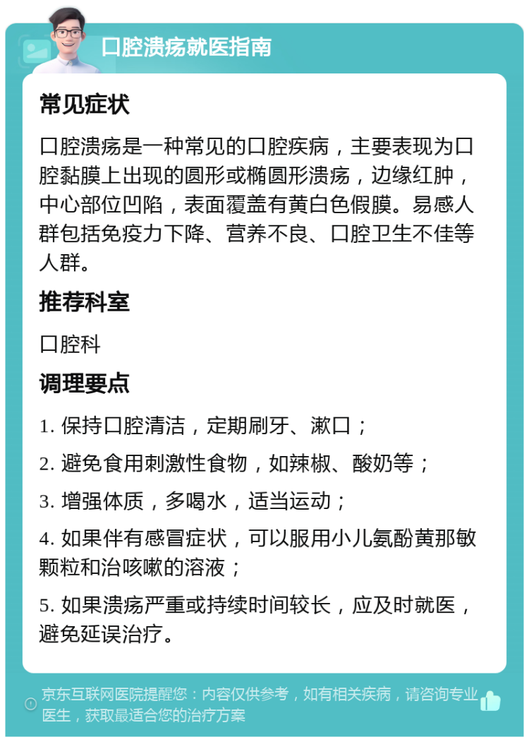 口腔溃疡就医指南 常见症状 口腔溃疡是一种常见的口腔疾病，主要表现为口腔黏膜上出现的圆形或椭圆形溃疡，边缘红肿，中心部位凹陷，表面覆盖有黄白色假膜。易感人群包括免疫力下降、营养不良、口腔卫生不佳等人群。 推荐科室 口腔科 调理要点 1. 保持口腔清洁，定期刷牙、漱口； 2. 避免食用刺激性食物，如辣椒、酸奶等； 3. 增强体质，多喝水，适当运动； 4. 如果伴有感冒症状，可以服用小儿氨酚黄那敏颗粒和治咳嗽的溶液； 5. 如果溃疡严重或持续时间较长，应及时就医，避免延误治疗。