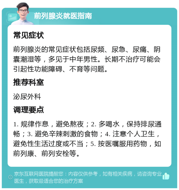 前列腺炎就医指南 常见症状 前列腺炎的常见症状包括尿频、尿急、尿痛、阴囊潮湿等，多见于中年男性。长期不治疗可能会引起性功能障碍、不育等问题。 推荐科室 泌尿外科 调理要点 1. 规律作息，避免熬夜；2. 多喝水，保持排尿通畅；3. 避免辛辣刺激的食物；4. 注意个人卫生，避免性生活过度或不当；5. 按医嘱服用药物，如前列康、前列安栓等。