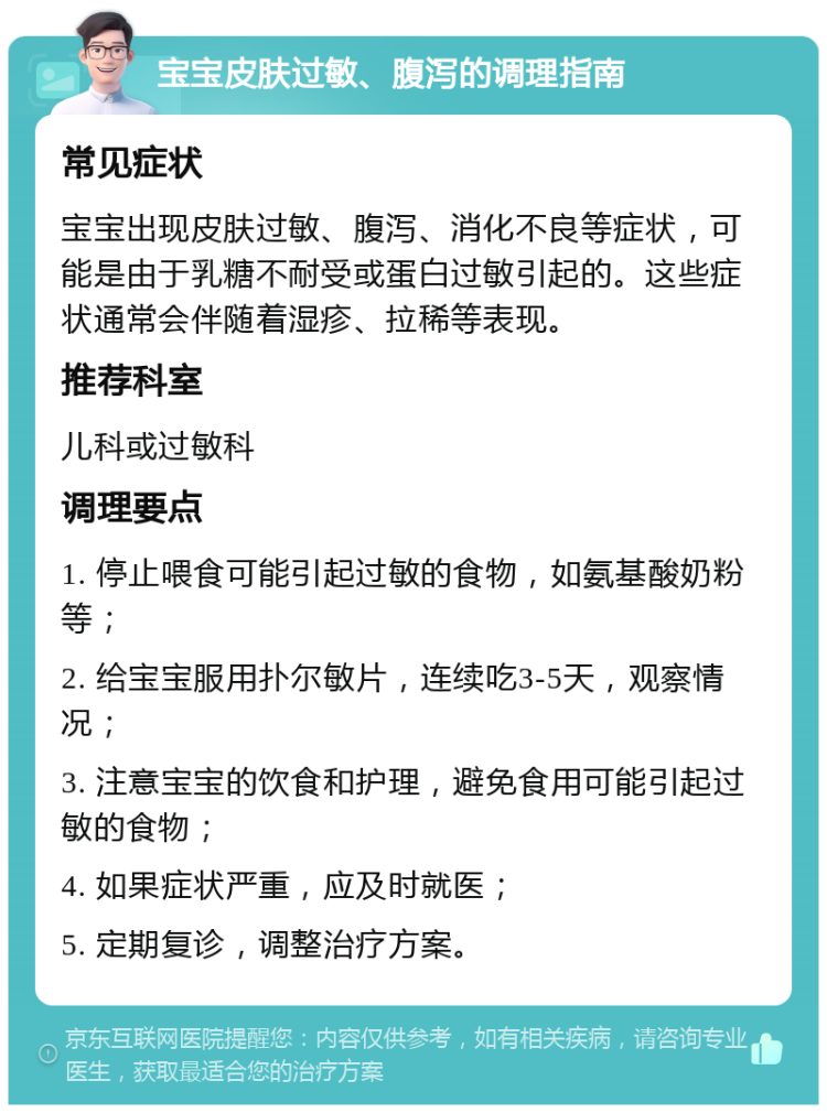 宝宝皮肤过敏、腹泻的调理指南 常见症状 宝宝出现皮肤过敏、腹泻、消化不良等症状，可能是由于乳糖不耐受或蛋白过敏引起的。这些症状通常会伴随着湿疹、拉稀等表现。 推荐科室 儿科或过敏科 调理要点 1. 停止喂食可能引起过敏的食物，如氨基酸奶粉等； 2. 给宝宝服用扑尔敏片，连续吃3-5天，观察情况； 3. 注意宝宝的饮食和护理，避免食用可能引起过敏的食物； 4. 如果症状严重，应及时就医； 5. 定期复诊，调整治疗方案。