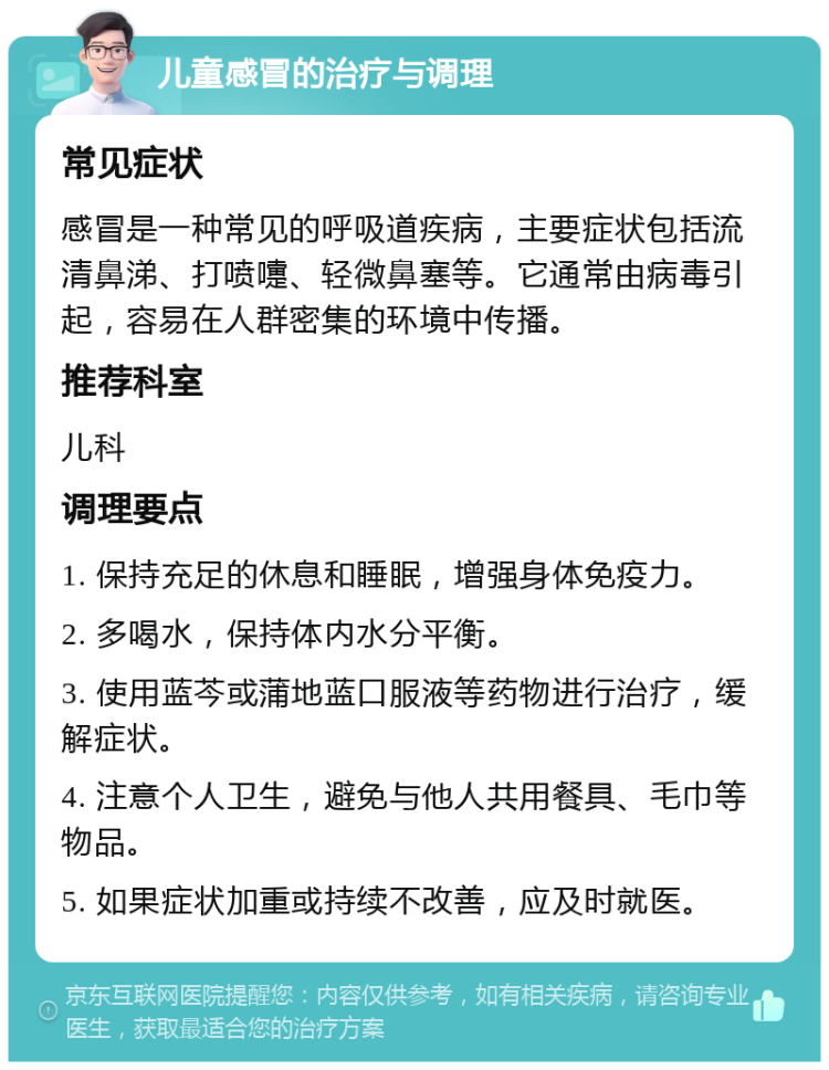 儿童感冒的治疗与调理 常见症状 感冒是一种常见的呼吸道疾病，主要症状包括流清鼻涕、打喷嚏、轻微鼻塞等。它通常由病毒引起，容易在人群密集的环境中传播。 推荐科室 儿科 调理要点 1. 保持充足的休息和睡眠，增强身体免疫力。 2. 多喝水，保持体内水分平衡。 3. 使用蓝芩或蒲地蓝口服液等药物进行治疗，缓解症状。 4. 注意个人卫生，避免与他人共用餐具、毛巾等物品。 5. 如果症状加重或持续不改善，应及时就医。