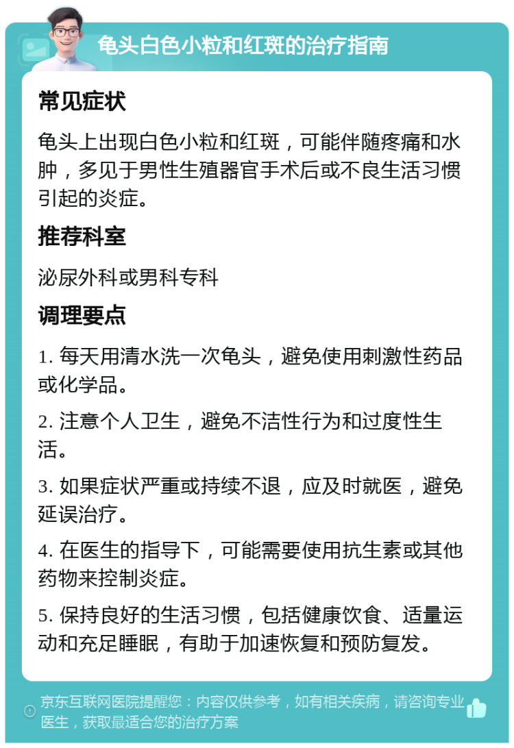 龟头白色小粒和红斑的治疗指南 常见症状 龟头上出现白色小粒和红斑，可能伴随疼痛和水肿，多见于男性生殖器官手术后或不良生活习惯引起的炎症。 推荐科室 泌尿外科或男科专科 调理要点 1. 每天用清水洗一次龟头，避免使用刺激性药品或化学品。 2. 注意个人卫生，避免不洁性行为和过度性生活。 3. 如果症状严重或持续不退，应及时就医，避免延误治疗。 4. 在医生的指导下，可能需要使用抗生素或其他药物来控制炎症。 5. 保持良好的生活习惯，包括健康饮食、适量运动和充足睡眠，有助于加速恢复和预防复发。