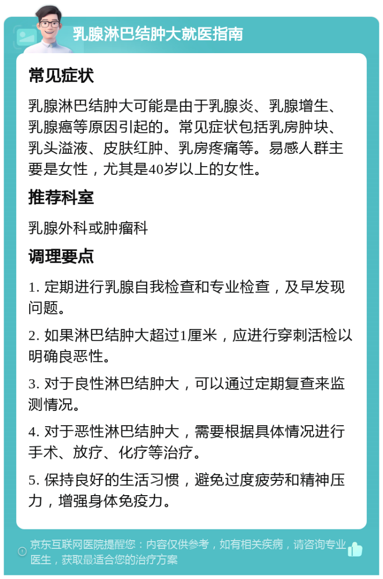 乳腺淋巴结肿大就医指南 常见症状 乳腺淋巴结肿大可能是由于乳腺炎、乳腺增生、乳腺癌等原因引起的。常见症状包括乳房肿块、乳头溢液、皮肤红肿、乳房疼痛等。易感人群主要是女性，尤其是40岁以上的女性。 推荐科室 乳腺外科或肿瘤科 调理要点 1. 定期进行乳腺自我检查和专业检查，及早发现问题。 2. 如果淋巴结肿大超过1厘米，应进行穿刺活检以明确良恶性。 3. 对于良性淋巴结肿大，可以通过定期复查来监测情况。 4. 对于恶性淋巴结肿大，需要根据具体情况进行手术、放疗、化疗等治疗。 5. 保持良好的生活习惯，避免过度疲劳和精神压力，增强身体免疫力。