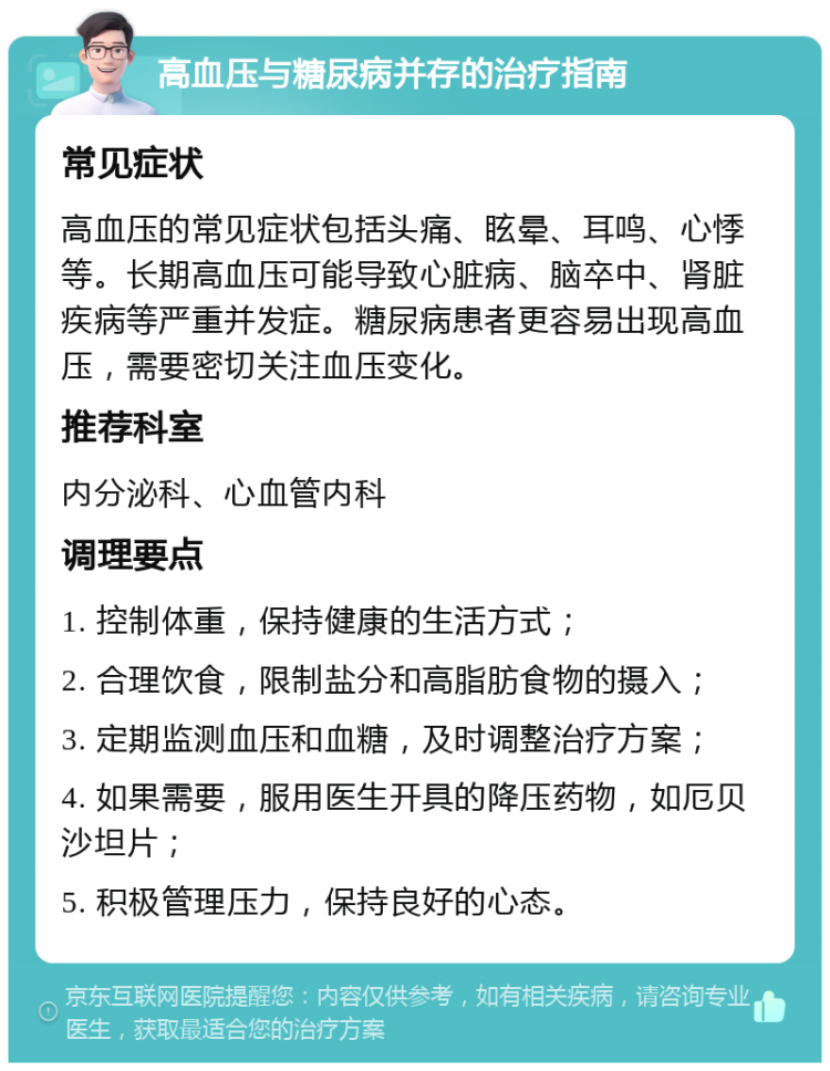 高血压与糖尿病并存的治疗指南 常见症状 高血压的常见症状包括头痛、眩晕、耳鸣、心悸等。长期高血压可能导致心脏病、脑卒中、肾脏疾病等严重并发症。糖尿病患者更容易出现高血压，需要密切关注血压变化。 推荐科室 内分泌科、心血管内科 调理要点 1. 控制体重，保持健康的生活方式； 2. 合理饮食，限制盐分和高脂肪食物的摄入； 3. 定期监测血压和血糖，及时调整治疗方案； 4. 如果需要，服用医生开具的降压药物，如厄贝沙坦片； 5. 积极管理压力，保持良好的心态。