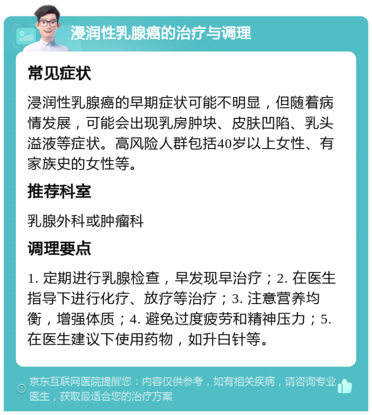 浸润性乳腺癌的治疗与调理 常见症状 浸润性乳腺癌的早期症状可能不明显，但随着病情发展，可能会出现乳房肿块、皮肤凹陷、乳头溢液等症状。高风险人群包括40岁以上女性、有家族史的女性等。 推荐科室 乳腺外科或肿瘤科 调理要点 1. 定期进行乳腺检查，早发现早治疗；2. 在医生指导下进行化疗、放疗等治疗；3. 注意营养均衡，增强体质；4. 避免过度疲劳和精神压力；5. 在医生建议下使用药物，如升白针等。