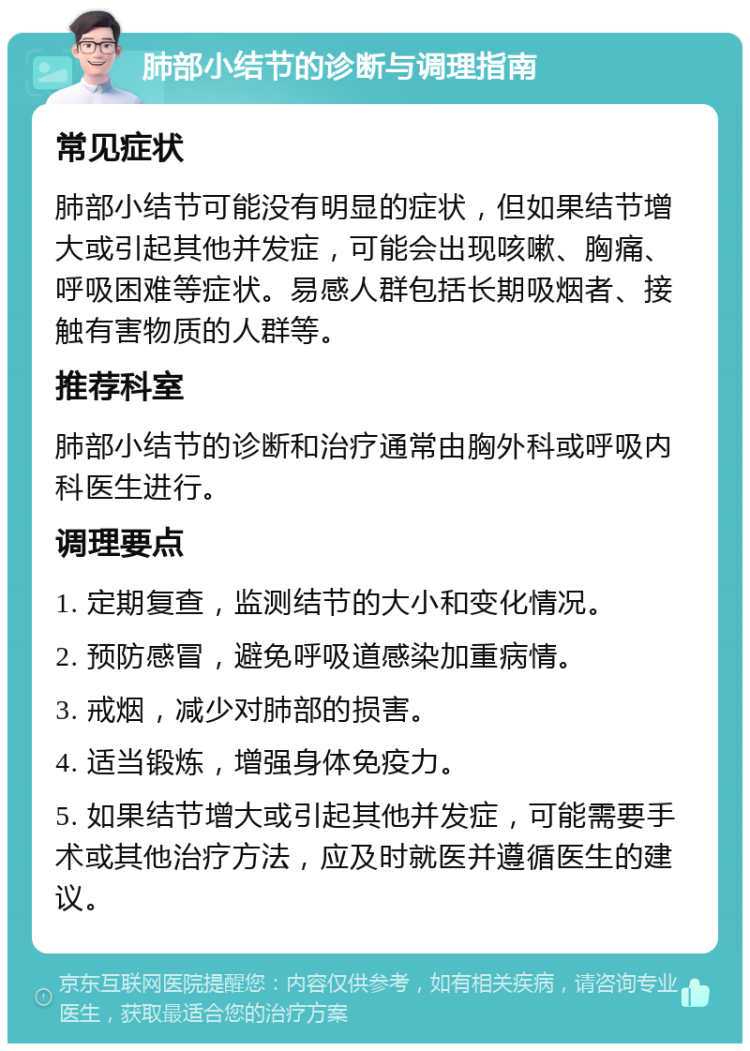 肺部小结节的诊断与调理指南 常见症状 肺部小结节可能没有明显的症状，但如果结节增大或引起其他并发症，可能会出现咳嗽、胸痛、呼吸困难等症状。易感人群包括长期吸烟者、接触有害物质的人群等。 推荐科室 肺部小结节的诊断和治疗通常由胸外科或呼吸内科医生进行。 调理要点 1. 定期复查，监测结节的大小和变化情况。 2. 预防感冒，避免呼吸道感染加重病情。 3. 戒烟，减少对肺部的损害。 4. 适当锻炼，增强身体免疫力。 5. 如果结节增大或引起其他并发症，可能需要手术或其他治疗方法，应及时就医并遵循医生的建议。