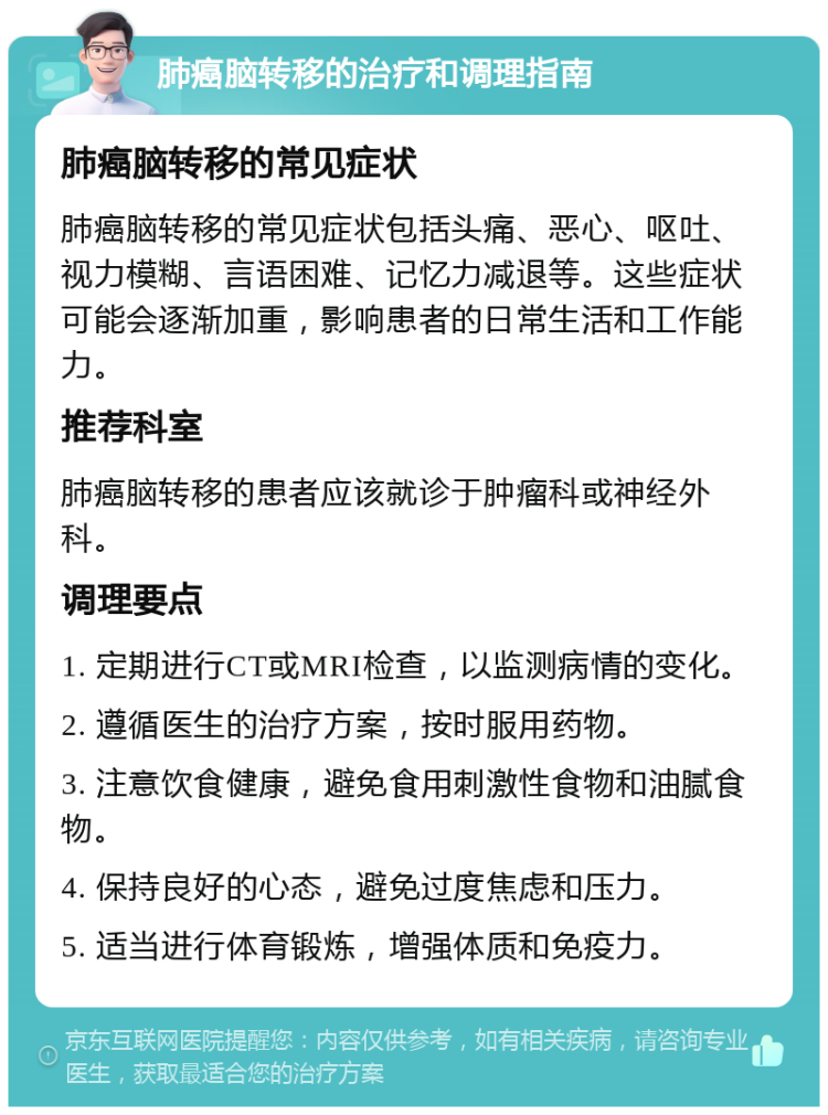 肺癌脑转移的治疗和调理指南 肺癌脑转移的常见症状 肺癌脑转移的常见症状包括头痛、恶心、呕吐、视力模糊、言语困难、记忆力减退等。这些症状可能会逐渐加重，影响患者的日常生活和工作能力。 推荐科室 肺癌脑转移的患者应该就诊于肿瘤科或神经外科。 调理要点 1. 定期进行CT或MRI检查，以监测病情的变化。 2. 遵循医生的治疗方案，按时服用药物。 3. 注意饮食健康，避免食用刺激性食物和油腻食物。 4. 保持良好的心态，避免过度焦虑和压力。 5. 适当进行体育锻炼，增强体质和免疫力。