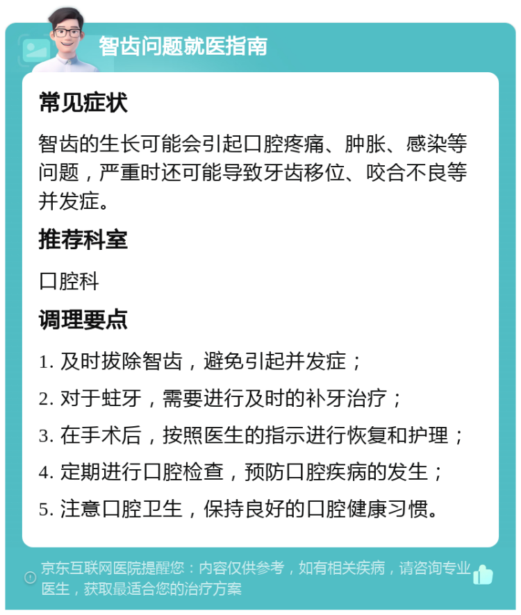 智齿问题就医指南 常见症状 智齿的生长可能会引起口腔疼痛、肿胀、感染等问题，严重时还可能导致牙齿移位、咬合不良等并发症。 推荐科室 口腔科 调理要点 1. 及时拔除智齿，避免引起并发症； 2. 对于蛀牙，需要进行及时的补牙治疗； 3. 在手术后，按照医生的指示进行恢复和护理； 4. 定期进行口腔检查，预防口腔疾病的发生； 5. 注意口腔卫生，保持良好的口腔健康习惯。