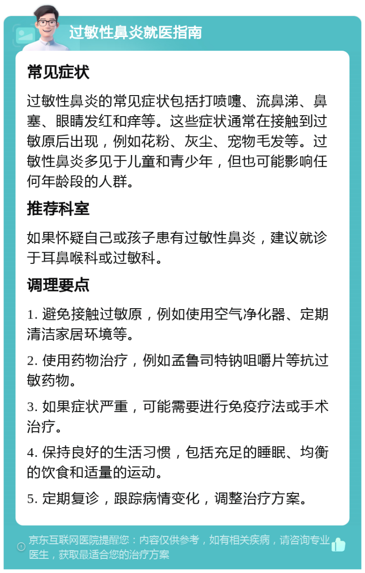 过敏性鼻炎就医指南 常见症状 过敏性鼻炎的常见症状包括打喷嚏、流鼻涕、鼻塞、眼睛发红和痒等。这些症状通常在接触到过敏原后出现，例如花粉、灰尘、宠物毛发等。过敏性鼻炎多见于儿童和青少年，但也可能影响任何年龄段的人群。 推荐科室 如果怀疑自己或孩子患有过敏性鼻炎，建议就诊于耳鼻喉科或过敏科。 调理要点 1. 避免接触过敏原，例如使用空气净化器、定期清洁家居环境等。 2. 使用药物治疗，例如孟鲁司特钠咀嚼片等抗过敏药物。 3. 如果症状严重，可能需要进行免疫疗法或手术治疗。 4. 保持良好的生活习惯，包括充足的睡眠、均衡的饮食和适量的运动。 5. 定期复诊，跟踪病情变化，调整治疗方案。