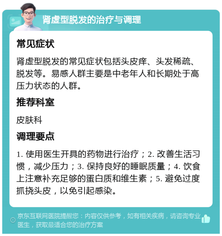 肾虚型脱发的治疗与调理 常见症状 肾虚型脱发的常见症状包括头皮痒、头发稀疏、脱发等。易感人群主要是中老年人和长期处于高压力状态的人群。 推荐科室 皮肤科 调理要点 1. 使用医生开具的药物进行治疗；2. 改善生活习惯，减少压力；3. 保持良好的睡眠质量；4. 饮食上注意补充足够的蛋白质和维生素；5. 避免过度抓挠头皮，以免引起感染。