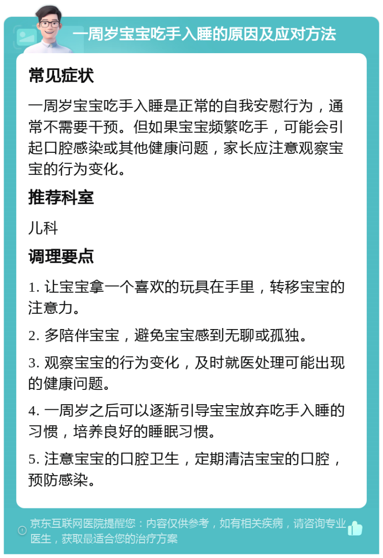 一周岁宝宝吃手入睡的原因及应对方法 常见症状 一周岁宝宝吃手入睡是正常的自我安慰行为，通常不需要干预。但如果宝宝频繁吃手，可能会引起口腔感染或其他健康问题，家长应注意观察宝宝的行为变化。 推荐科室 儿科 调理要点 1. 让宝宝拿一个喜欢的玩具在手里，转移宝宝的注意力。 2. 多陪伴宝宝，避免宝宝感到无聊或孤独。 3. 观察宝宝的行为变化，及时就医处理可能出现的健康问题。 4. 一周岁之后可以逐渐引导宝宝放弃吃手入睡的习惯，培养良好的睡眠习惯。 5. 注意宝宝的口腔卫生，定期清洁宝宝的口腔，预防感染。