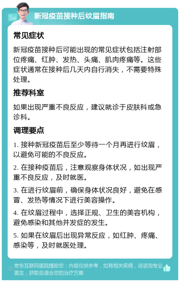 新冠疫苗接种后纹眉指南 常见症状 新冠疫苗接种后可能出现的常见症状包括注射部位疼痛、红肿、发热、头痛、肌肉疼痛等。这些症状通常在接种后几天内自行消失，不需要特殊处理。 推荐科室 如果出现严重不良反应，建议就诊于皮肤科或急诊科。 调理要点 1. 接种新冠疫苗后至少等待一个月再进行纹眉，以避免可能的不良反应。 2. 在接种疫苗后，注意观察身体状况，如出现严重不良反应，及时就医。 3. 在进行纹眉前，确保身体状况良好，避免在感冒、发热等情况下进行美容操作。 4. 在纹眉过程中，选择正规、卫生的美容机构，避免感染和其他并发症的发生。 5. 如果在纹眉后出现异常反应，如红肿、疼痛、感染等，及时就医处理。