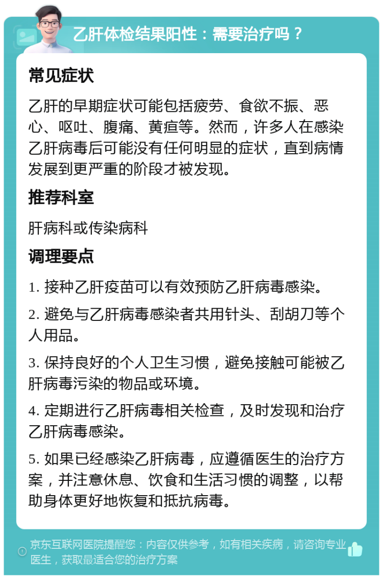 乙肝体检结果阳性：需要治疗吗？ 常见症状 乙肝的早期症状可能包括疲劳、食欲不振、恶心、呕吐、腹痛、黄疸等。然而，许多人在感染乙肝病毒后可能没有任何明显的症状，直到病情发展到更严重的阶段才被发现。 推荐科室 肝病科或传染病科 调理要点 1. 接种乙肝疫苗可以有效预防乙肝病毒感染。 2. 避免与乙肝病毒感染者共用针头、刮胡刀等个人用品。 3. 保持良好的个人卫生习惯，避免接触可能被乙肝病毒污染的物品或环境。 4. 定期进行乙肝病毒相关检查，及时发现和治疗乙肝病毒感染。 5. 如果已经感染乙肝病毒，应遵循医生的治疗方案，并注意休息、饮食和生活习惯的调整，以帮助身体更好地恢复和抵抗病毒。