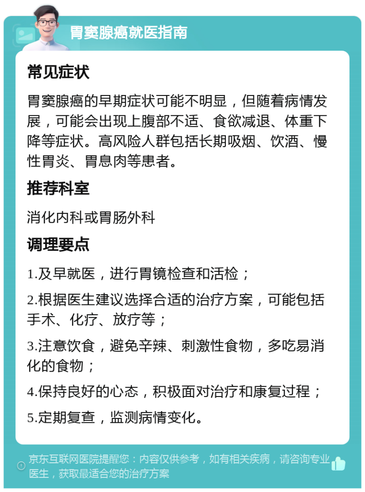 胃窦腺癌就医指南 常见症状 胃窦腺癌的早期症状可能不明显，但随着病情发展，可能会出现上腹部不适、食欲减退、体重下降等症状。高风险人群包括长期吸烟、饮酒、慢性胃炎、胃息肉等患者。 推荐科室 消化内科或胃肠外科 调理要点 1.及早就医，进行胃镜检查和活检； 2.根据医生建议选择合适的治疗方案，可能包括手术、化疗、放疗等； 3.注意饮食，避免辛辣、刺激性食物，多吃易消化的食物； 4.保持良好的心态，积极面对治疗和康复过程； 5.定期复查，监测病情变化。