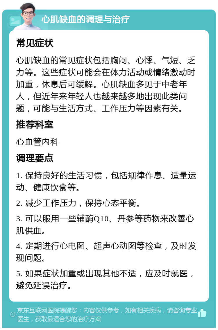 心肌缺血的调理与治疗 常见症状 心肌缺血的常见症状包括胸闷、心悸、气短、乏力等。这些症状可能会在体力活动或情绪激动时加重，休息后可缓解。心肌缺血多见于中老年人，但近年来年轻人也越来越多地出现此类问题，可能与生活方式、工作压力等因素有关。 推荐科室 心血管内科 调理要点 1. 保持良好的生活习惯，包括规律作息、适量运动、健康饮食等。 2. 减少工作压力，保持心态平衡。 3. 可以服用一些辅酶Q10、丹参等药物来改善心肌供血。 4. 定期进行心电图、超声心动图等检查，及时发现问题。 5. 如果症状加重或出现其他不适，应及时就医，避免延误治疗。