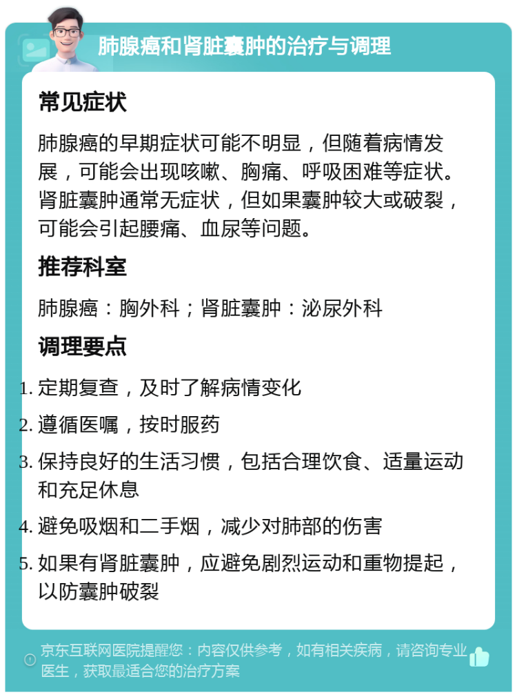 肺腺癌和肾脏囊肿的治疗与调理 常见症状 肺腺癌的早期症状可能不明显，但随着病情发展，可能会出现咳嗽、胸痛、呼吸困难等症状。肾脏囊肿通常无症状，但如果囊肿较大或破裂，可能会引起腰痛、血尿等问题。 推荐科室 肺腺癌：胸外科；肾脏囊肿：泌尿外科 调理要点 定期复查，及时了解病情变化 遵循医嘱，按时服药 保持良好的生活习惯，包括合理饮食、适量运动和充足休息 避免吸烟和二手烟，减少对肺部的伤害 如果有肾脏囊肿，应避免剧烈运动和重物提起，以防囊肿破裂