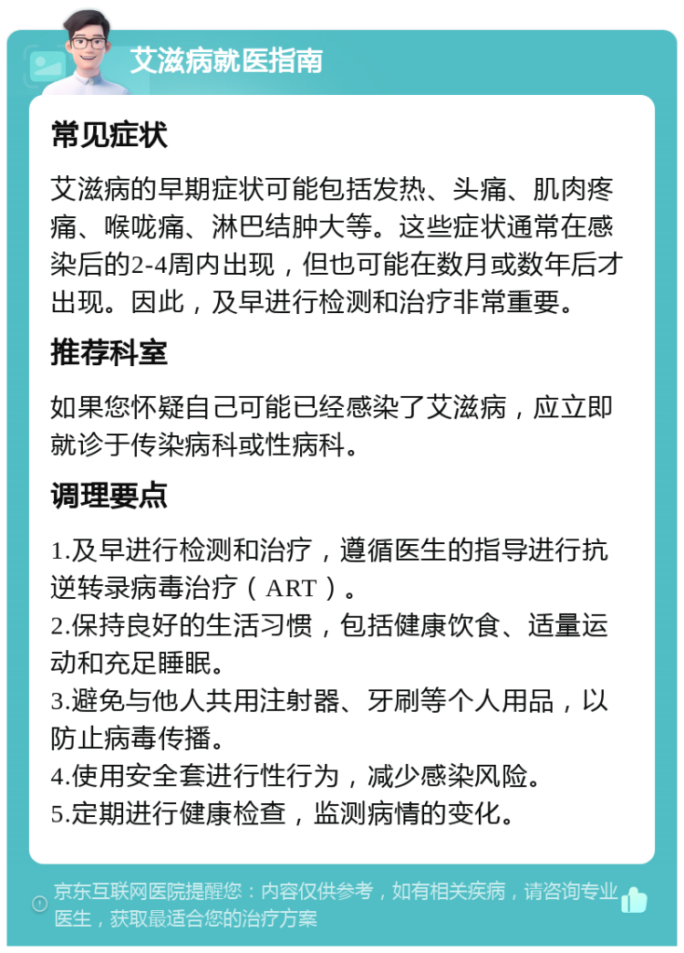 艾滋病就医指南 常见症状 艾滋病的早期症状可能包括发热、头痛、肌肉疼痛、喉咙痛、淋巴结肿大等。这些症状通常在感染后的2-4周内出现，但也可能在数月或数年后才出现。因此，及早进行检测和治疗非常重要。 推荐科室 如果您怀疑自己可能已经感染了艾滋病，应立即就诊于传染病科或性病科。 调理要点 1.及早进行检测和治疗，遵循医生的指导进行抗逆转录病毒治疗（ART）。 2.保持良好的生活习惯，包括健康饮食、适量运动和充足睡眠。 3.避免与他人共用注射器、牙刷等个人用品，以防止病毒传播。 4.使用安全套进行性行为，减少感染风险。 5.定期进行健康检查，监测病情的变化。