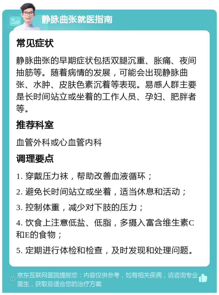 静脉曲张就医指南 常见症状 静脉曲张的早期症状包括双腿沉重、胀痛、夜间抽筋等。随着病情的发展，可能会出现静脉曲张、水肿、皮肤色素沉着等表现。易感人群主要是长时间站立或坐着的工作人员、孕妇、肥胖者等。 推荐科室 血管外科或心血管内科 调理要点 1. 穿戴压力袜，帮助改善血液循环； 2. 避免长时间站立或坐着，适当休息和活动； 3. 控制体重，减少对下肢的压力； 4. 饮食上注意低盐、低脂，多摄入富含维生素C和E的食物； 5. 定期进行体检和检查，及时发现和处理问题。