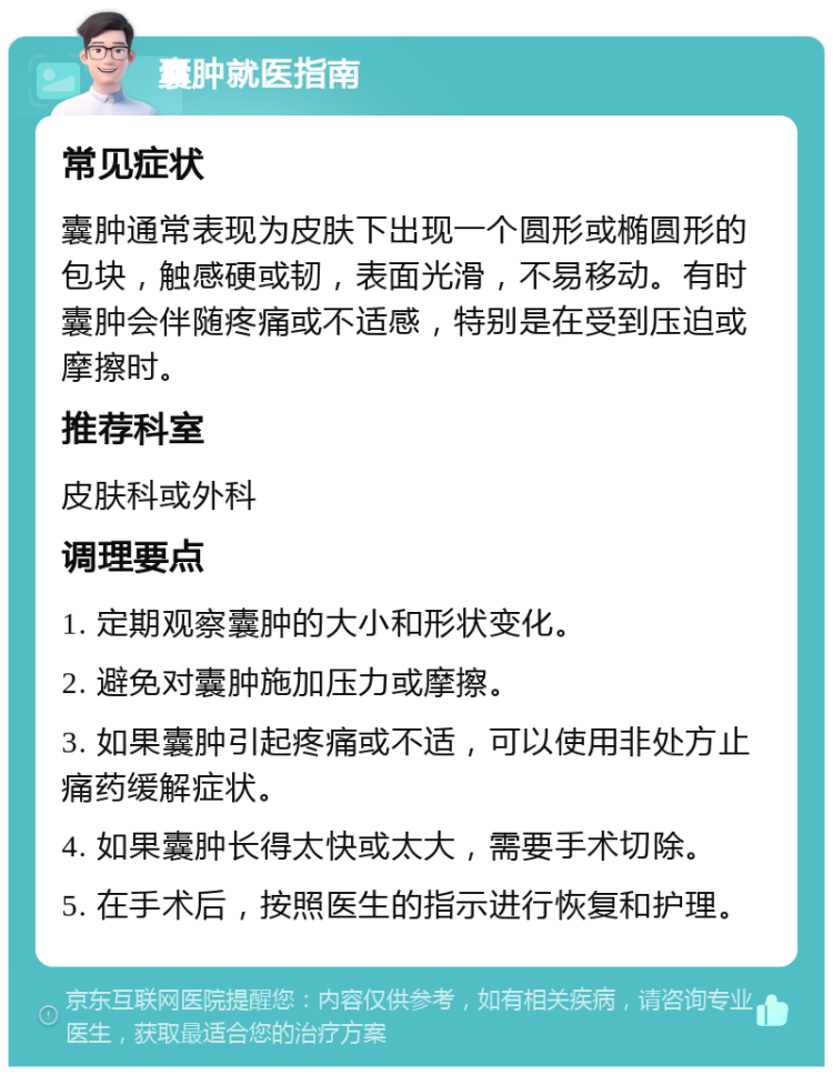 囊肿就医指南 常见症状 囊肿通常表现为皮肤下出现一个圆形或椭圆形的包块，触感硬或韧，表面光滑，不易移动。有时囊肿会伴随疼痛或不适感，特别是在受到压迫或摩擦时。 推荐科室 皮肤科或外科 调理要点 1. 定期观察囊肿的大小和形状变化。 2. 避免对囊肿施加压力或摩擦。 3. 如果囊肿引起疼痛或不适，可以使用非处方止痛药缓解症状。 4. 如果囊肿长得太快或太大，需要手术切除。 5. 在手术后，按照医生的指示进行恢复和护理。