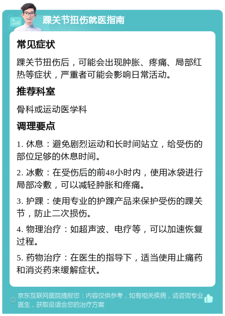 踝关节扭伤就医指南 常见症状 踝关节扭伤后，可能会出现肿胀、疼痛、局部红热等症状，严重者可能会影响日常活动。 推荐科室 骨科或运动医学科 调理要点 1. 休息：避免剧烈运动和长时间站立，给受伤的部位足够的休息时间。 2. 冰敷：在受伤后的前48小时内，使用冰袋进行局部冷敷，可以减轻肿胀和疼痛。 3. 护踝：使用专业的护踝产品来保护受伤的踝关节，防止二次损伤。 4. 物理治疗：如超声波、电疗等，可以加速恢复过程。 5. 药物治疗：在医生的指导下，适当使用止痛药和消炎药来缓解症状。