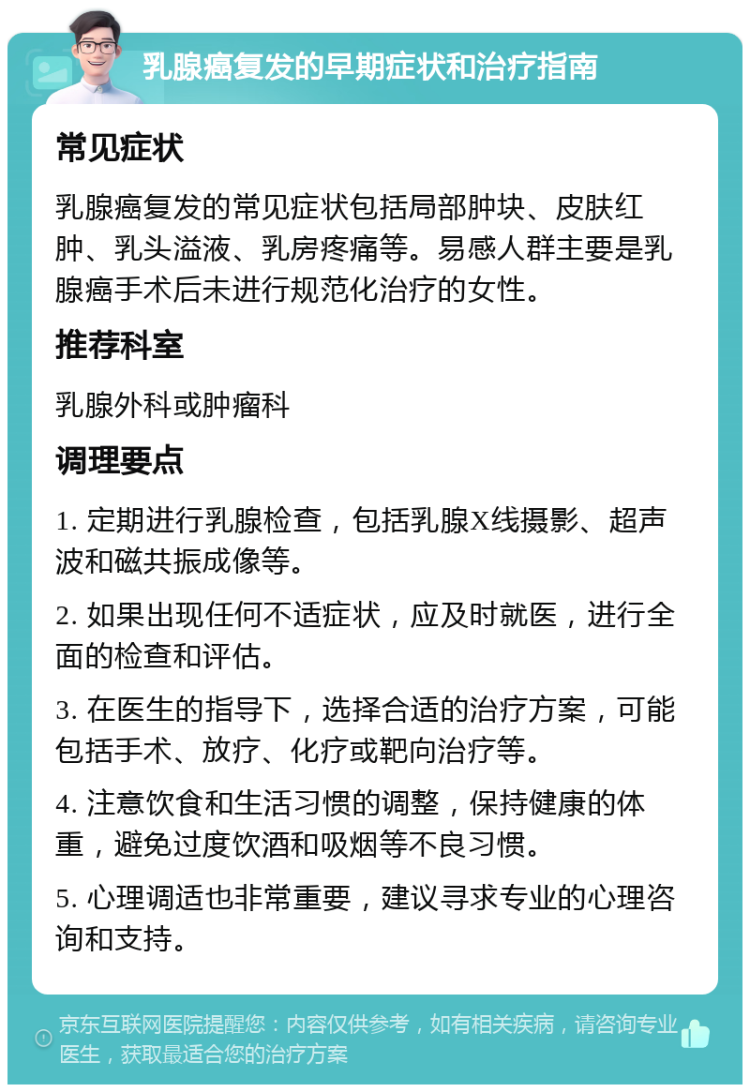 乳腺癌复发的早期症状和治疗指南 常见症状 乳腺癌复发的常见症状包括局部肿块、皮肤红肿、乳头溢液、乳房疼痛等。易感人群主要是乳腺癌手术后未进行规范化治疗的女性。 推荐科室 乳腺外科或肿瘤科 调理要点 1. 定期进行乳腺检查，包括乳腺X线摄影、超声波和磁共振成像等。 2. 如果出现任何不适症状，应及时就医，进行全面的检查和评估。 3. 在医生的指导下，选择合适的治疗方案，可能包括手术、放疗、化疗或靶向治疗等。 4. 注意饮食和生活习惯的调整，保持健康的体重，避免过度饮酒和吸烟等不良习惯。 5. 心理调适也非常重要，建议寻求专业的心理咨询和支持。