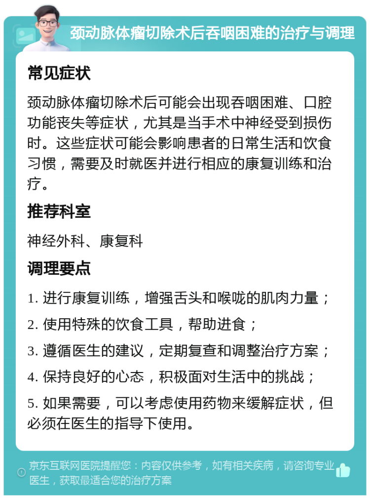 颈动脉体瘤切除术后吞咽困难的治疗与调理 常见症状 颈动脉体瘤切除术后可能会出现吞咽困难、口腔功能丧失等症状，尤其是当手术中神经受到损伤时。这些症状可能会影响患者的日常生活和饮食习惯，需要及时就医并进行相应的康复训练和治疗。 推荐科室 神经外科、康复科 调理要点 1. 进行康复训练，增强舌头和喉咙的肌肉力量； 2. 使用特殊的饮食工具，帮助进食； 3. 遵循医生的建议，定期复查和调整治疗方案； 4. 保持良好的心态，积极面对生活中的挑战； 5. 如果需要，可以考虑使用药物来缓解症状，但必须在医生的指导下使用。