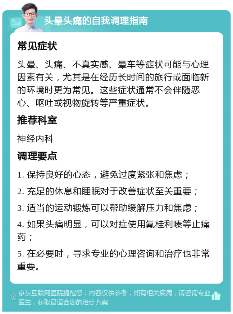 头晕头痛的自我调理指南 常见症状 头晕、头痛、不真实感、晕车等症状可能与心理因素有关，尤其是在经历长时间的旅行或面临新的环境时更为常见。这些症状通常不会伴随恶心、呕吐或视物旋转等严重症状。 推荐科室 神经内科 调理要点 1. 保持良好的心态，避免过度紧张和焦虑； 2. 充足的休息和睡眠对于改善症状至关重要； 3. 适当的运动锻炼可以帮助缓解压力和焦虑； 4. 如果头痛明显，可以对症使用氟桂利嗪等止痛药； 5. 在必要时，寻求专业的心理咨询和治疗也非常重要。