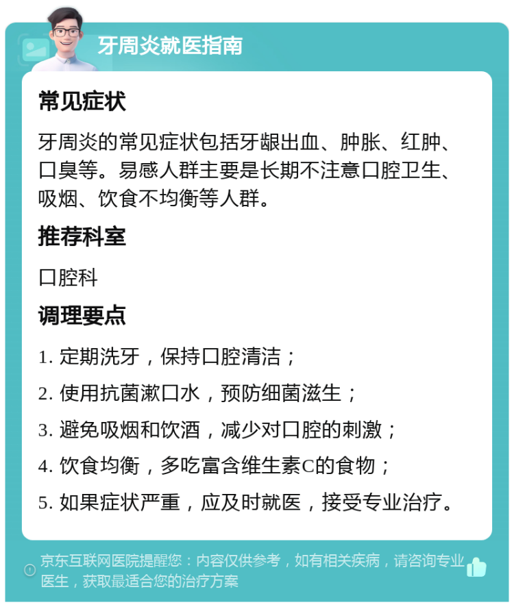 牙周炎就医指南 常见症状 牙周炎的常见症状包括牙龈出血、肿胀、红肿、口臭等。易感人群主要是长期不注意口腔卫生、吸烟、饮食不均衡等人群。 推荐科室 口腔科 调理要点 1. 定期洗牙，保持口腔清洁； 2. 使用抗菌漱口水，预防细菌滋生； 3. 避免吸烟和饮酒，减少对口腔的刺激； 4. 饮食均衡，多吃富含维生素C的食物； 5. 如果症状严重，应及时就医，接受专业治疗。