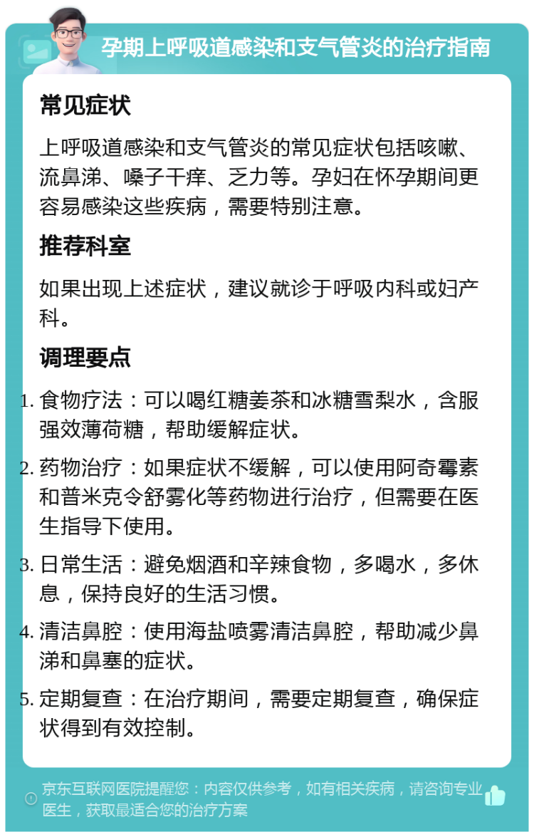 孕期上呼吸道感染和支气管炎的治疗指南 常见症状 上呼吸道感染和支气管炎的常见症状包括咳嗽、流鼻涕、嗓子干痒、乏力等。孕妇在怀孕期间更容易感染这些疾病，需要特别注意。 推荐科室 如果出现上述症状，建议就诊于呼吸内科或妇产科。 调理要点 食物疗法：可以喝红糖姜茶和冰糖雪梨水，含服强效薄荷糖，帮助缓解症状。 药物治疗：如果症状不缓解，可以使用阿奇霉素和普米克令舒雾化等药物进行治疗，但需要在医生指导下使用。 日常生活：避免烟酒和辛辣食物，多喝水，多休息，保持良好的生活习惯。 清洁鼻腔：使用海盐喷雾清洁鼻腔，帮助减少鼻涕和鼻塞的症状。 定期复查：在治疗期间，需要定期复查，确保症状得到有效控制。