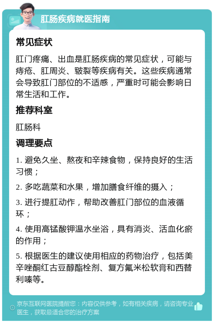 肛肠疾病就医指南 常见症状 肛门疼痛、出血是肛肠疾病的常见症状，可能与痔疮、肛周炎、皲裂等疾病有关。这些疾病通常会导致肛门部位的不适感，严重时可能会影响日常生活和工作。 推荐科室 肛肠科 调理要点 1. 避免久坐、熬夜和辛辣食物，保持良好的生活习惯； 2. 多吃蔬菜和水果，增加膳食纤维的摄入； 3. 进行提肛动作，帮助改善肛门部位的血液循环； 4. 使用高锰酸钾温水坐浴，具有消炎、活血化瘀的作用； 5. 根据医生的建议使用相应的药物治疗，包括美辛唑酮红古豆醇酯栓剂、复方氟米松软膏和西替利嗪等。