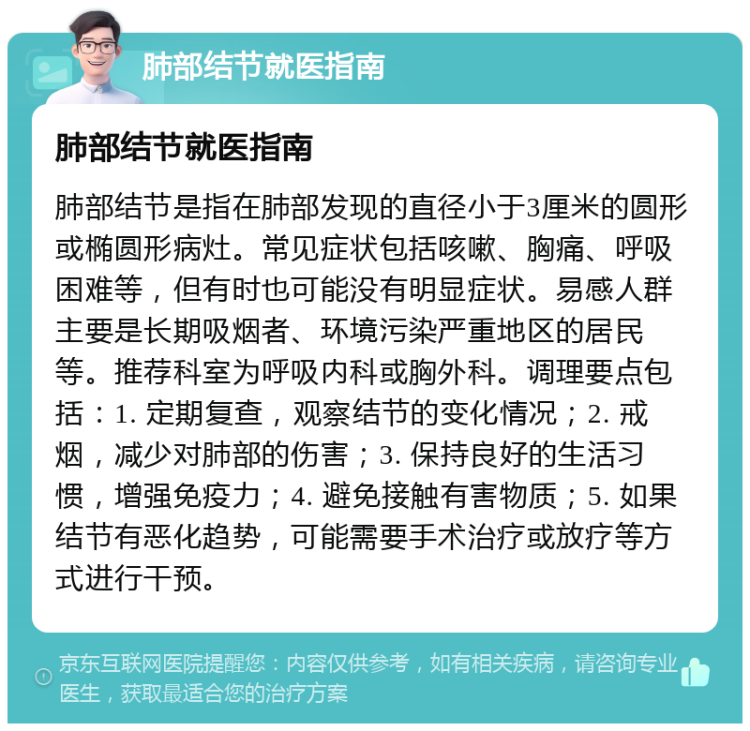 肺部结节就医指南 肺部结节就医指南 肺部结节是指在肺部发现的直径小于3厘米的圆形或椭圆形病灶。常见症状包括咳嗽、胸痛、呼吸困难等，但有时也可能没有明显症状。易感人群主要是长期吸烟者、环境污染严重地区的居民等。推荐科室为呼吸内科或胸外科。调理要点包括：1. 定期复查，观察结节的变化情况；2. 戒烟，减少对肺部的伤害；3. 保持良好的生活习惯，增强免疫力；4. 避免接触有害物质；5. 如果结节有恶化趋势，可能需要手术治疗或放疗等方式进行干预。