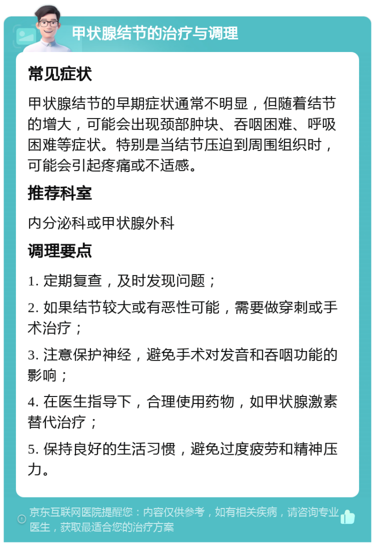 甲状腺结节的治疗与调理 常见症状 甲状腺结节的早期症状通常不明显，但随着结节的增大，可能会出现颈部肿块、吞咽困难、呼吸困难等症状。特别是当结节压迫到周围组织时，可能会引起疼痛或不适感。 推荐科室 内分泌科或甲状腺外科 调理要点 1. 定期复查，及时发现问题； 2. 如果结节较大或有恶性可能，需要做穿刺或手术治疗； 3. 注意保护神经，避免手术对发音和吞咽功能的影响； 4. 在医生指导下，合理使用药物，如甲状腺激素替代治疗； 5. 保持良好的生活习惯，避免过度疲劳和精神压力。