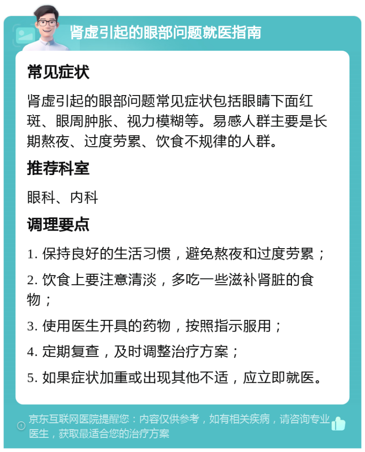 肾虚引起的眼部问题就医指南 常见症状 肾虚引起的眼部问题常见症状包括眼睛下面红斑、眼周肿胀、视力模糊等。易感人群主要是长期熬夜、过度劳累、饮食不规律的人群。 推荐科室 眼科、内科 调理要点 1. 保持良好的生活习惯，避免熬夜和过度劳累； 2. 饮食上要注意清淡，多吃一些滋补肾脏的食物； 3. 使用医生开具的药物，按照指示服用； 4. 定期复查，及时调整治疗方案； 5. 如果症状加重或出现其他不适，应立即就医。