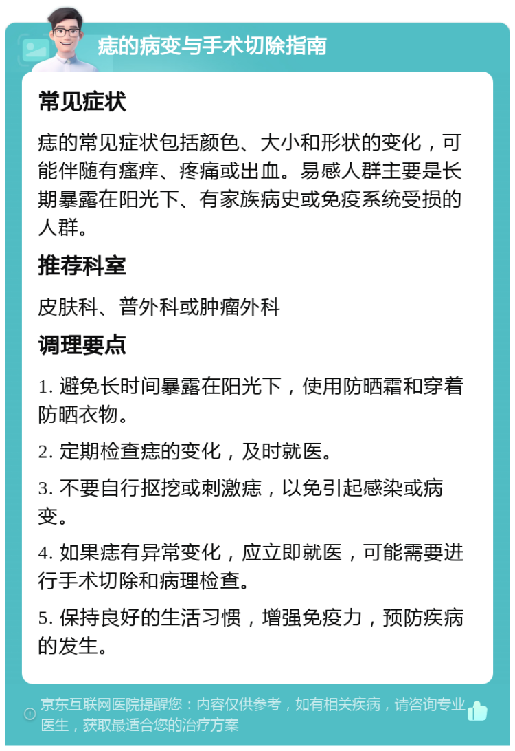 痣的病变与手术切除指南 常见症状 痣的常见症状包括颜色、大小和形状的变化，可能伴随有瘙痒、疼痛或出血。易感人群主要是长期暴露在阳光下、有家族病史或免疫系统受损的人群。 推荐科室 皮肤科、普外科或肿瘤外科 调理要点 1. 避免长时间暴露在阳光下，使用防晒霜和穿着防晒衣物。 2. 定期检查痣的变化，及时就医。 3. 不要自行抠挖或刺激痣，以免引起感染或病变。 4. 如果痣有异常变化，应立即就医，可能需要进行手术切除和病理检查。 5. 保持良好的生活习惯，增强免疫力，预防疾病的发生。