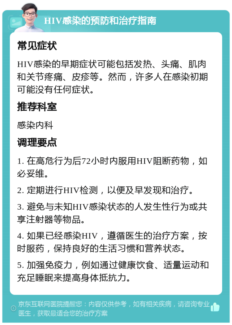 HIV感染的预防和治疗指南 常见症状 HIV感染的早期症状可能包括发热、头痛、肌肉和关节疼痛、皮疹等。然而，许多人在感染初期可能没有任何症状。 推荐科室 感染内科 调理要点 1. 在高危行为后72小时内服用HIV阻断药物，如必妥维。 2. 定期进行HIV检测，以便及早发现和治疗。 3. 避免与未知HIV感染状态的人发生性行为或共享注射器等物品。 4. 如果已经感染HIV，遵循医生的治疗方案，按时服药，保持良好的生活习惯和营养状态。 5. 加强免疫力，例如通过健康饮食、适量运动和充足睡眠来提高身体抵抗力。