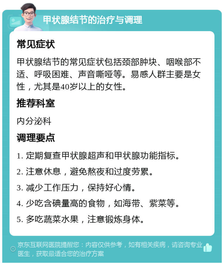 甲状腺结节的治疗与调理 常见症状 甲状腺结节的常见症状包括颈部肿块、咽喉部不适、呼吸困难、声音嘶哑等。易感人群主要是女性，尤其是40岁以上的女性。 推荐科室 内分泌科 调理要点 1. 定期复查甲状腺超声和甲状腺功能指标。 2. 注意休息，避免熬夜和过度劳累。 3. 减少工作压力，保持好心情。 4. 少吃含碘量高的食物，如海带、紫菜等。 5. 多吃蔬菜水果，注意锻炼身体。