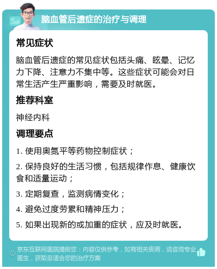 脑血管后遗症的治疗与调理 常见症状 脑血管后遗症的常见症状包括头痛、眩晕、记忆力下降、注意力不集中等。这些症状可能会对日常生活产生严重影响，需要及时就医。 推荐科室 神经内科 调理要点 1. 使用奥氮平等药物控制症状； 2. 保持良好的生活习惯，包括规律作息、健康饮食和适量运动； 3. 定期复查，监测病情变化； 4. 避免过度劳累和精神压力； 5. 如果出现新的或加重的症状，应及时就医。